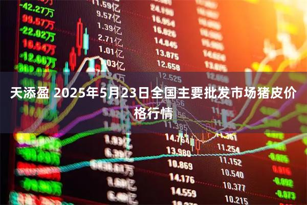 天添盈 2025年5月23日全国主要批发市场猪皮价格行情