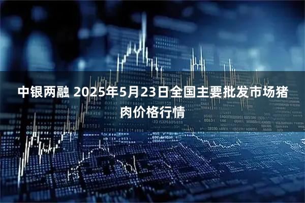 中银两融 2025年5月23日全国主要批发市场猪肉价格行情
