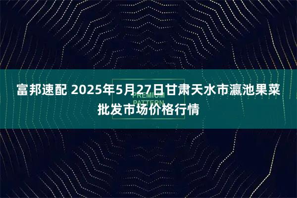 富邦速配 2025年5月27日甘肃天水市瀛池果菜批发市场价格行情
