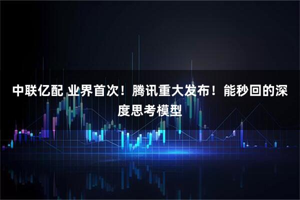 中联亿配 业界首次！腾讯重大发布！能秒回的深度思考模型