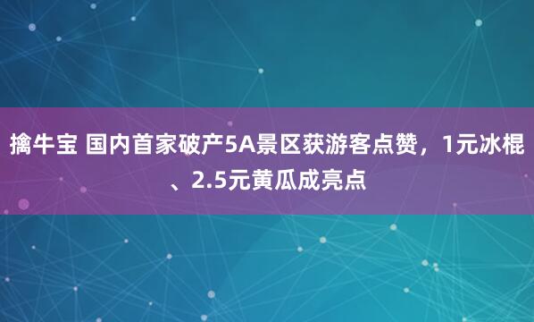 擒牛宝 国内首家破产5A景区获游客点赞，1元冰棍、2.5元黄瓜成亮点