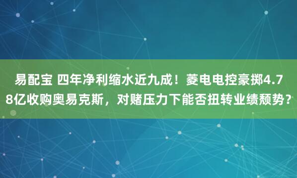 易配宝 四年净利缩水近九成！菱电电控豪掷4.78亿收购奥易克斯，对赌压力下能否扭转业绩颓势？