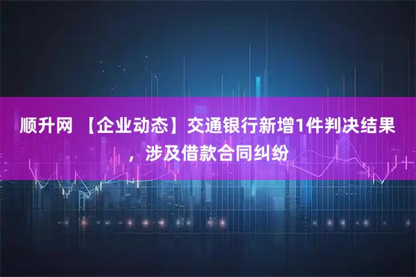 顺升网 【企业动态】交通银行新增1件判决结果，涉及借款合同纠纷