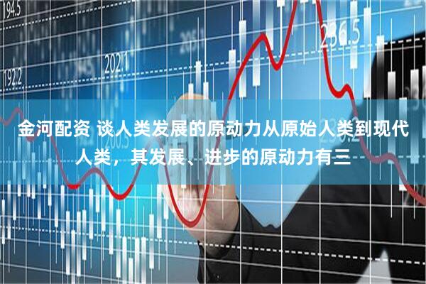 金河配资 谈人类发展的原动力从原始人类到现代人类，其发展、进步的原动力有三
