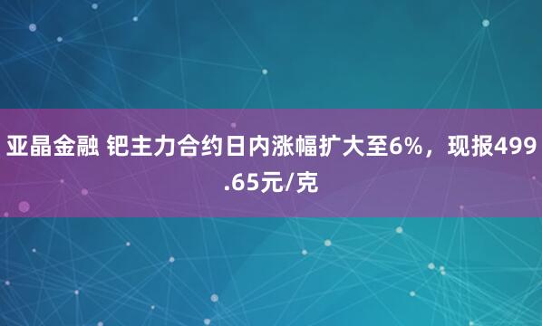 亚晶金融 钯主力合约日内涨幅扩大至6%，现报499.65元/克