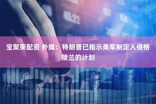 宝聚荣配资 外媒：特朗普已指示美军制定入侵格陵兰的计划