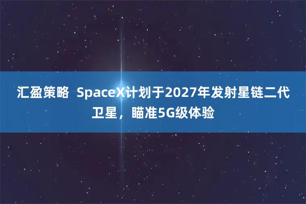 汇盈策略  SpaceX计划于2027年发射星链二代卫星，瞄准5G级体验