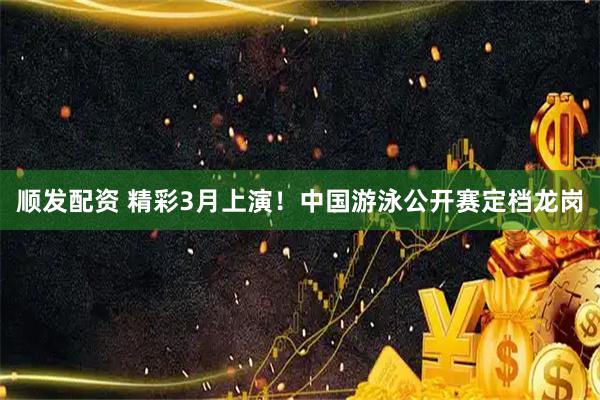 顺发配资 精彩3月上演！中国游泳公开赛定档龙岗