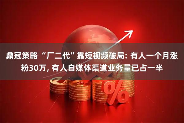 鼎冠策略 “厂二代”靠短视频破局: 有人一个月涨粉30万, 有人自媒体渠道业务量已占一半