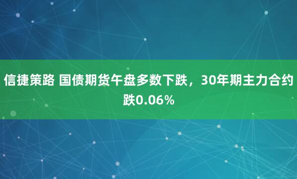 信捷策路 国债期货午盘多数下跌，30年期主力合约跌0.06%