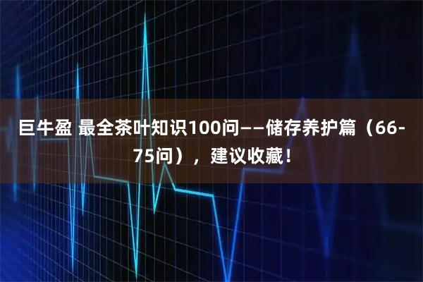 巨牛盈 最全茶叶知识100问——储存养护篇（66-75问），建议收藏！