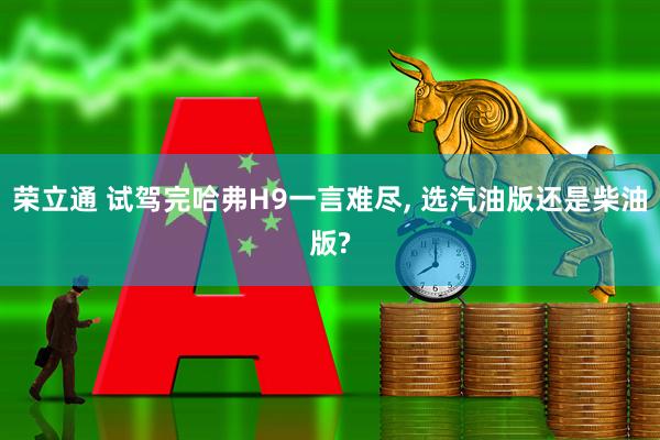 荣立通 试驾完哈弗H9一言难尽, 选汽油版还是柴油版?