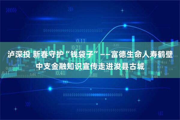 泸深投 新春守护“钱袋子”——富德生命人寿鹤壁中支金融知识宣传走进浚县古城