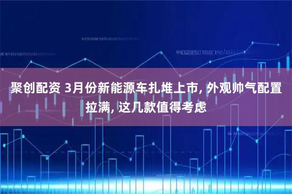 聚创配资 3月份新能源车扎堆上市, 外观帅气配置拉满, 这几款值得考虑