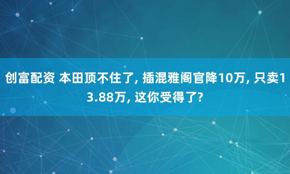 创富配资 本田顶不住了, 插混雅阁官降10万, 只卖13.88万, 这你受得了?
