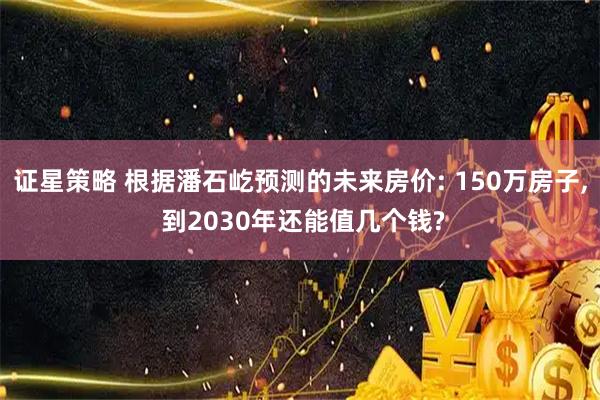 证星策略 根据潘石屹预测的未来房价: 150万房子, 到2030年还能值几个钱?