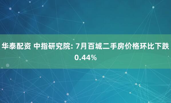 华泰配资 中指研究院: 7月百城二手房价格环比下跌0.44%